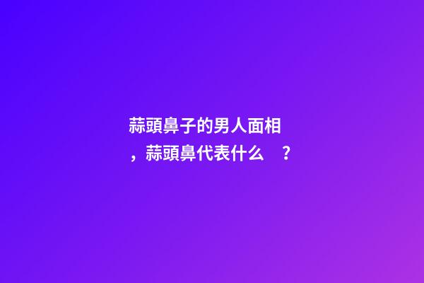 蒜頭鼻子的男人面相，蒜頭鼻代表什么？
